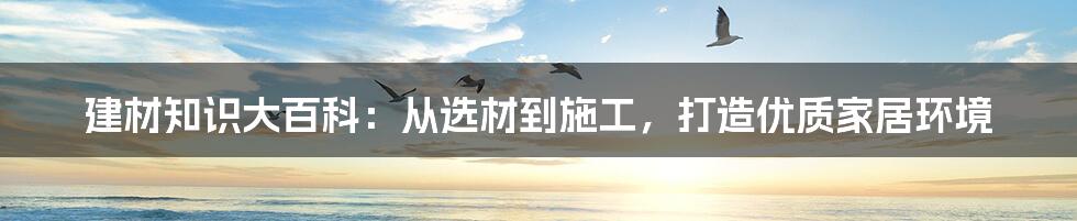 建材知识大百科:从选材到施工,打造优质家居环境