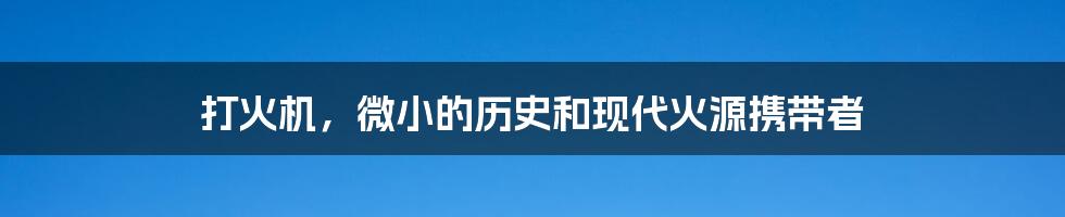 打火机,微小的历史和现代火源携带者