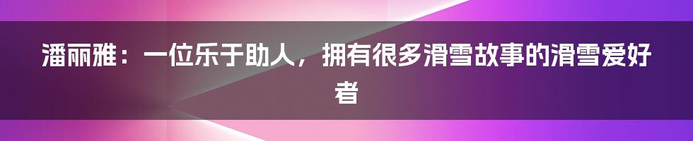 潘丽雅：一位乐于助人，拥有很多滑雪故事的滑雪爱好者