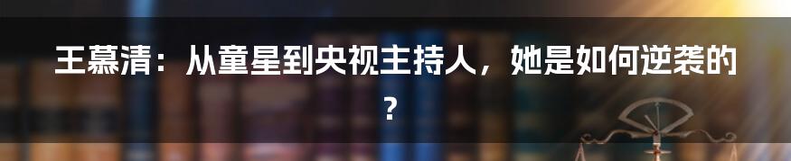 王慕清:从童星到央视主持人,她是如何逆袭的?