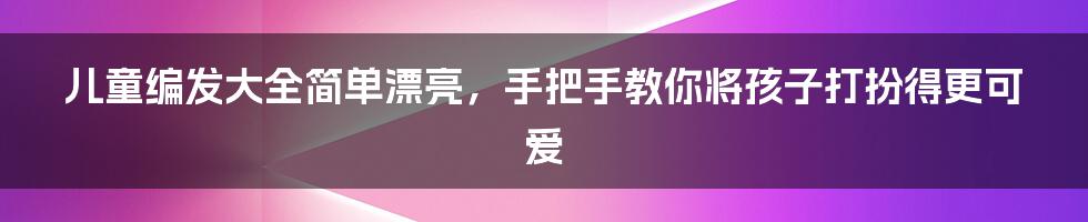 儿童编发大全简单漂亮,手把手教你将孩子打扮得更可爱