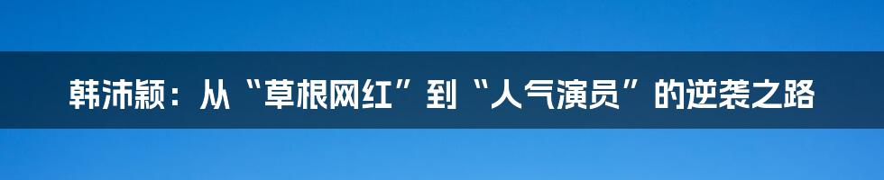 韩沛颖:从“草根网红”到“人气演员”的逆袭之路