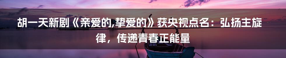 胡一天新剧《亲爱的,挚爱的》获央视点名：弘扬主旋律，传递青春正能量