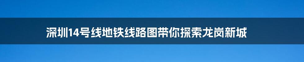 深圳14号线地铁线路图带你探索龙岗新城