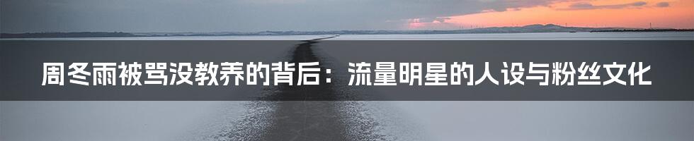 周冬雨被骂没教养的背后：流量明星的人设与粉丝文化