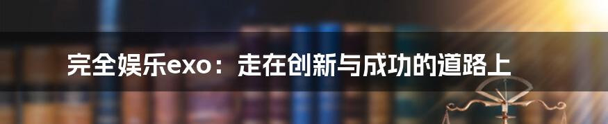 完全娱乐exo:走在创新与成功的道路上
