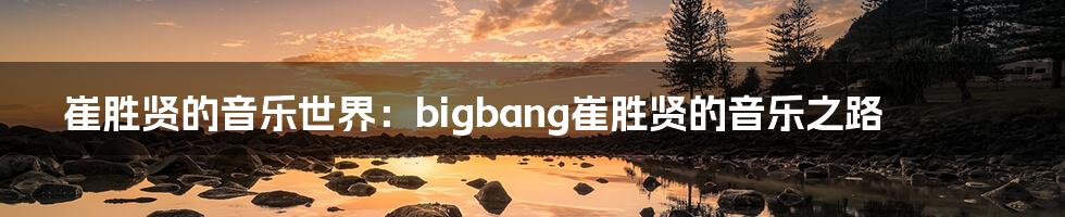 崔胜贤的音乐世界：bigbang崔胜贤的音乐之路