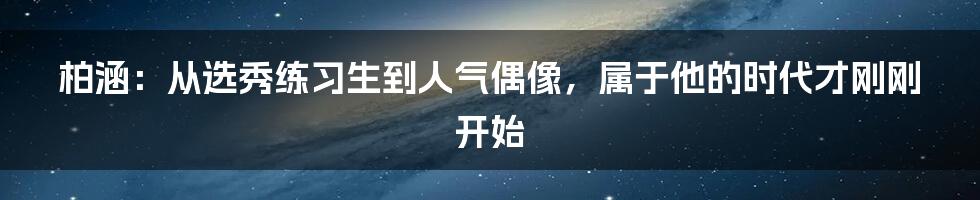 柏涵:从选秀练习生到人气偶像,属于他的时代才刚刚开始