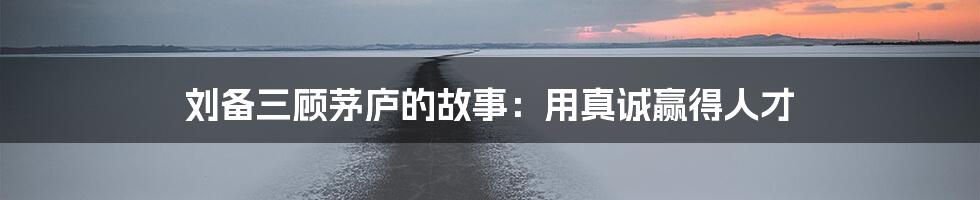 刘备三顾茅庐的故事:用真诚赢得人才