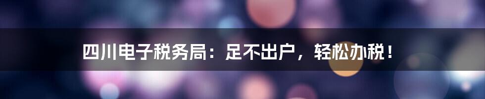 四川电子税务局:足不出户,轻松办税!
