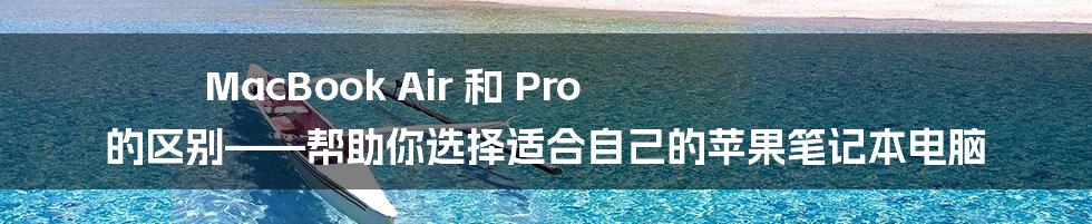 MacBook Air 和 Pro 的区别——帮助你选择适合自己的苹果笔记本电脑