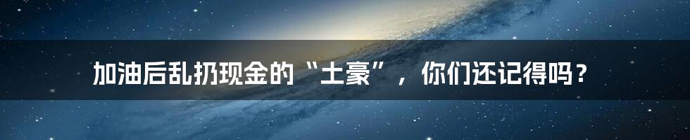 加油后乱扔现金的“土豪”,你们还记得吗?