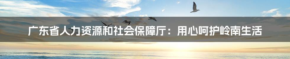 广东省人力资源和社会保障厅:用心呵护岭南生活