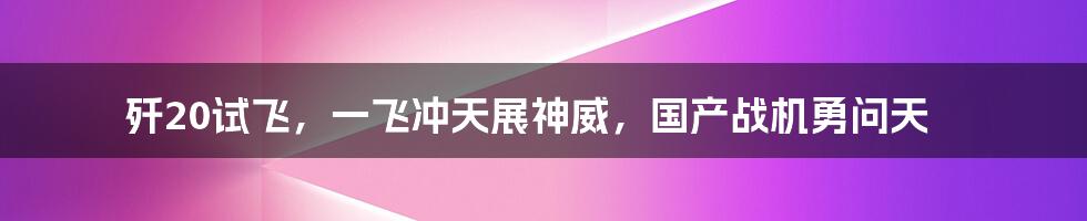 歼20试飞,一飞冲天展神威,国产战机勇问天