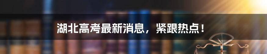 湖北高考最新消息，紧跟热点！