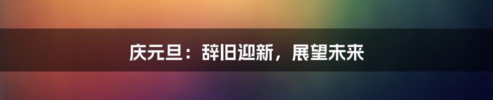 庆元旦：辞旧迎新，展望未来