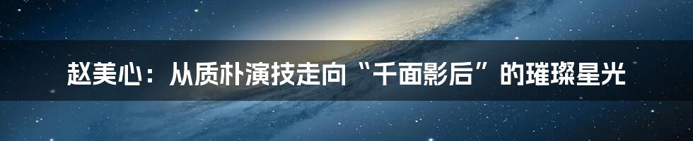 赵美心：从质朴演技走向“千面影后”的璀璨星光