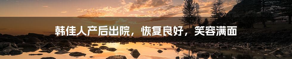 韩佳人产后出院,恢复良好,笑容满面