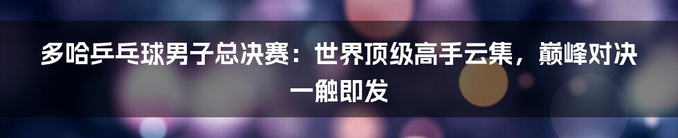 多哈乒乓球男子总决赛：世界顶级高手云集，巅峰对决一触即发