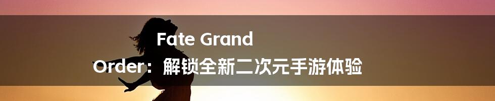 Fate Grand Order:解锁全新二次元手游体验