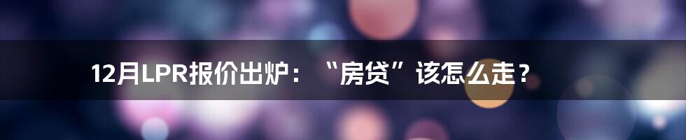 12月LPR报价出炉：“房贷”该怎么走？