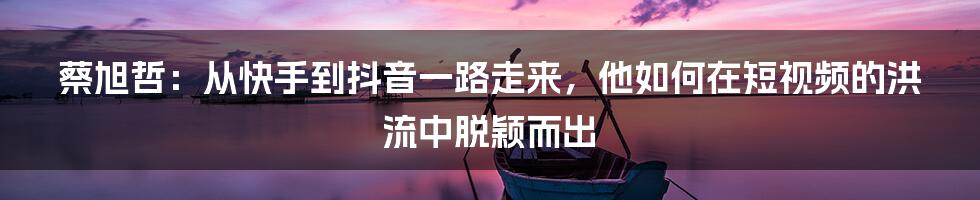 蔡旭哲：从快手到抖音一路走来，他如何在短视频的洪流中脱颖而出