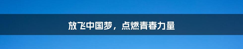 放飞中国梦,点燃青春力量