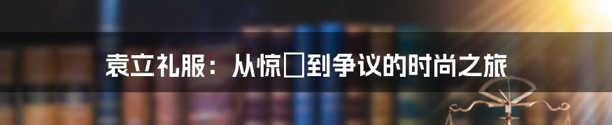 袁立礼服：从惊豔到争议的时尚之旅