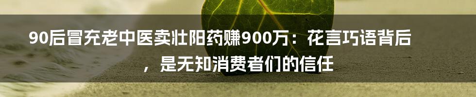 90后冒充老中医卖壮阳药赚900万:花言巧语背后,是无知消费者们的信任