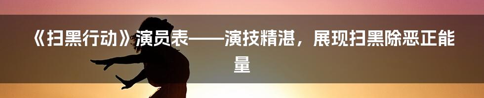 《扫黑行动》演员表——演技精湛,展现扫黑除恶正能量
