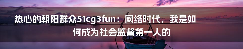 热心的朝阳群众51cg3fun:网络时代,我是如何成为社会监督第一人的