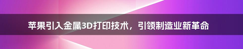 苹果引入金属3D打印技术，引领制造业新革命