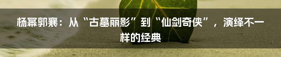 杨幂郭襄：从“古墓丽影”到“仙剑奇侠”，演绎不一样的经典