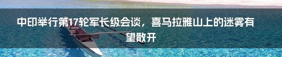 中印举行第17轮军长级会谈，喜马拉雅山上的迷雾有望散开