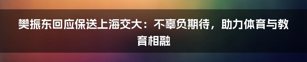 樊振东回应保送上海交大:不辜负期待,助力体育与教育相融