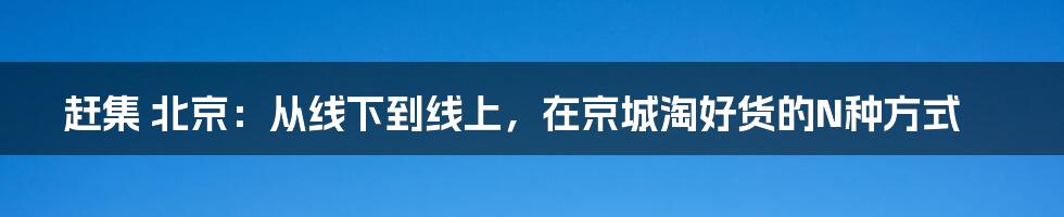 赶集 北京：从线下到线上，在京城淘好货的N种方式