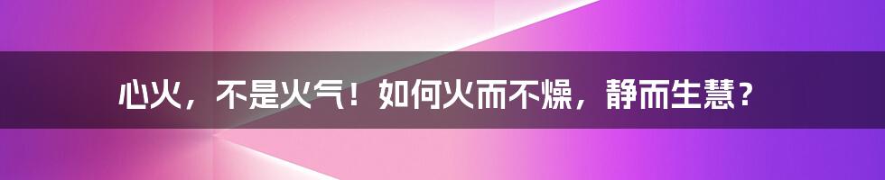 心火,不是火气!如何火而不燥,静而生慧?
