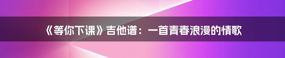《等你下课》吉他谱:一首青春浪漫的情歌