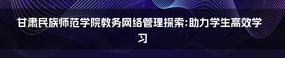 甘肃民族师范学院教务网络管理探索:助力学生高效学习