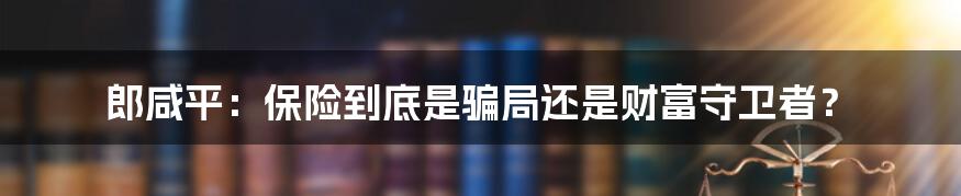 郎咸平：保险到底是骗局还是财富守卫者？