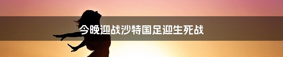 今晚迎战沙特国足迎生死战