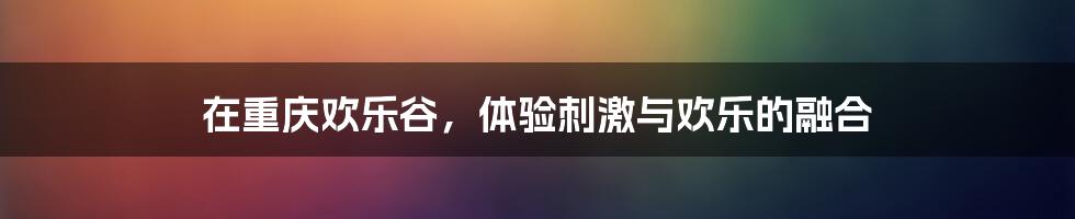 在重庆欢乐谷,体验刺激与欢乐的融合