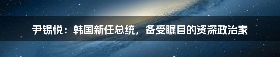 尹锡悦:韩国新任总统,备受瞩目的资深政治家