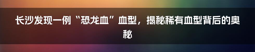 长沙发现一例“恐龙血”血型,揭秘稀有血型背后的奥秘