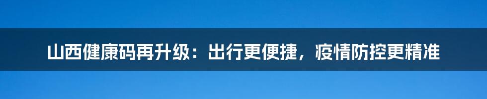 山西健康码再升级:出行更便捷,疫情防控更精准