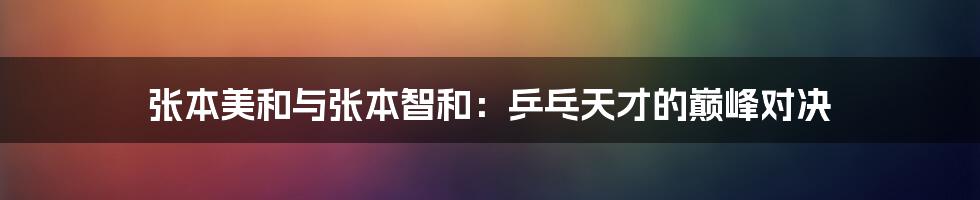 张本美和与张本智和:乒乓天才的巅峰对决