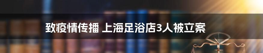 致疫情传播 上海足浴店3人被立案
