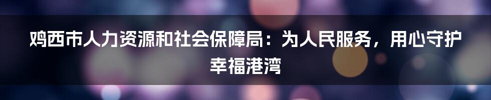 鸡西市人力资源和社会保障局：为人民服务，用心守护幸福港湾