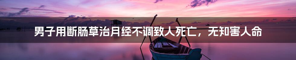男子用断肠草治月经不调致人死亡,无知害人命