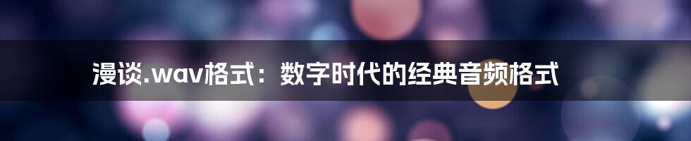 漫谈.wav格式：数字时代的经典音频格式